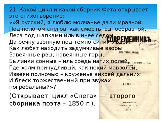 21. Какой цикл и какой сборник Фета открывает это стихотворение: «»Я русский, я люблю молчанье дали мразной, Под пологом снегов, как смерть, однообразной, Леса под шапками иль в инее седом, Да речку звонкую под тёмно-синим льдом. Как любят находить задумчивые взоры Завеянные рвы, навеянные горы, Былинки сонные – иль средь нагих полей, Где холм причудливый, как некий мавзолей, Извеян полночью – круженье вихрей дальних И блеск торжественный при звуках погребальный»? (Открывает цикл «Снега» — второго сборника поэта – 1850 г.). 