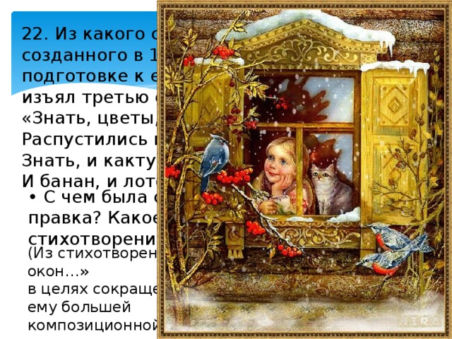 22. Из какого стихотворения, созданного в 1847 г., А. Фет при подготовке к его изданию в 1856 г. изъял третью строфу: «Знать, цветы, которых нет заветней, Распустились в неге своевольной? Знать, и кактус побелел столетний, И банан, и лотос богомольный»? • С чем была связана редакционная правка? Какое новое название получило стихотворение? (Из стихотворения «Мы одни; из сада в стёкла окон…» в целях сокращения стихотворения и придания ему большей композиционной стройности. Стихотворение получило название «Фантазия»). 