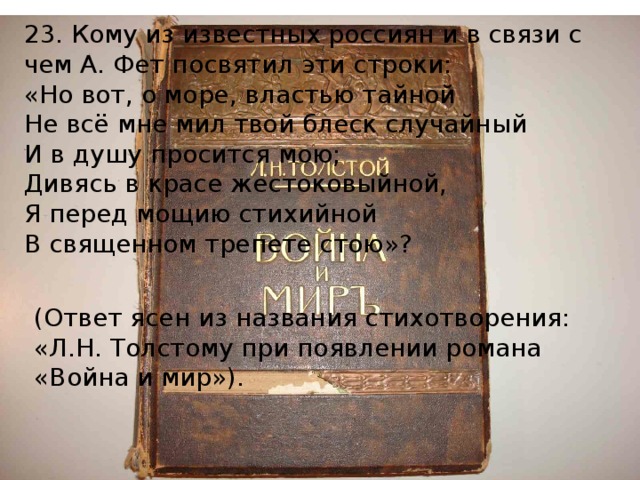 23. Кому из известных россиян и в связи с чем А. Фет посвятил эти строки: «Но вот, о море, властью тайной Не всё мне мил твой блеск случайный И в душу просится мою; Дивясь в красе жестоковыйной, Я перед мощию стихийной В священном трепете стою»? (Ответ ясен из названия стихотворения: «Л.Н. Толстому при появлении романа «Война и мир»). 