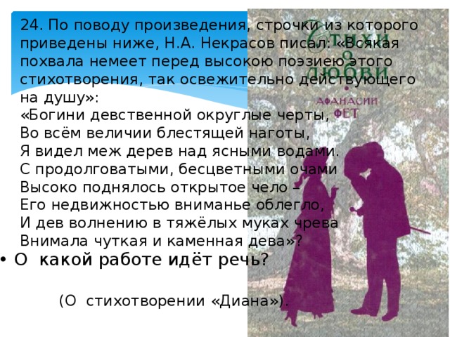 24. По поводу произведения, строчки из которого приведены ниже, Н.А. Некрасов писал: «Всякая похвала немеет перед высокою поэзиею этого стихотворения, так освежительно действующего на душу»: «Богини девственной округлые черты, Во всём величии блестящей наготы, Я видел меж дерев над ясными водами. С продолговатыми, бесцветными очами Высоко поднялось открытое чело – Его недвижностью вниманье облегло, И дев волнению в тяжёлых муках чрева Внимала чуткая и каменная дева»? • О какой работе идёт речь? (О стихотворении «Диана»). 