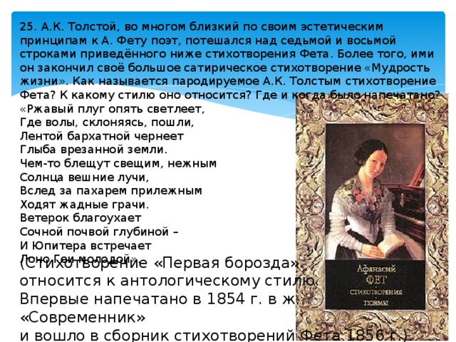 25. А.К. Толстой, во многом близкий по своим эстетическим принципам к А. Фету поэт, потешался над седьмой и восьмой строками приведённого ниже стихотворения Фета. Более того, ими он закончил своё большое сатирическое стихотворение «Мудрость жизни». Как называется пародируемое А.К. Толстым стихотворение Фета? К какому стилю оно относится? Где и когда было напечатано? «Ржавый плуг опять светлеет, Где волы, склоняясь, пошли, Лентой бархатной чернеет Глыба врезанной земли. Чем-то блещут свещим, нежным Солнца вешние лучи, Вслед за пахарем прилежным Ходят жадные грачи. Ветерок благоухает Сочной почвой глубиной – И Юпитера встречает Лоно Геи молодой». (Стихотворение «Первая борозда» относится к антологическому стилю. Впервые напечатано в 1854 г. в ж. «Современник» и вошло в сборник стихотворений Фета 1856 г.). 