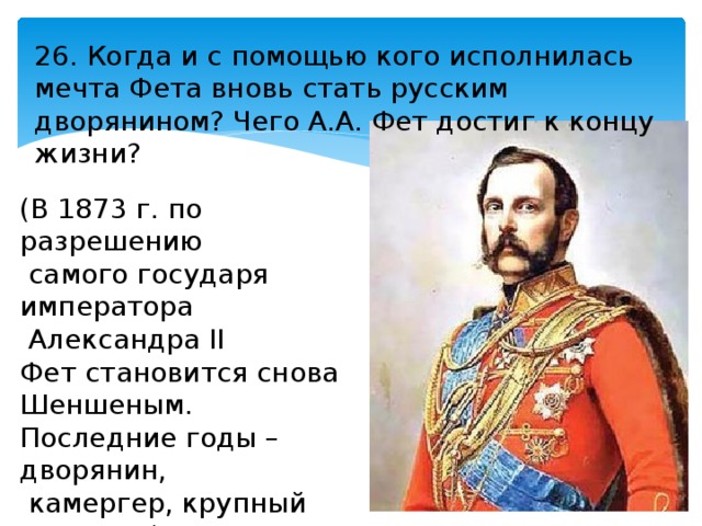 26. Когда и с помощью кого исполнилась мечта Фета вновь стать русским дворянином? Чего А.А. Фет достиг к концу жизни? (В 1873 г. по разрешению  самого государя императора  Александра II Фет становится снова Шеншеным. Последние годы – дворянин,  камергер, крупный помещик). 