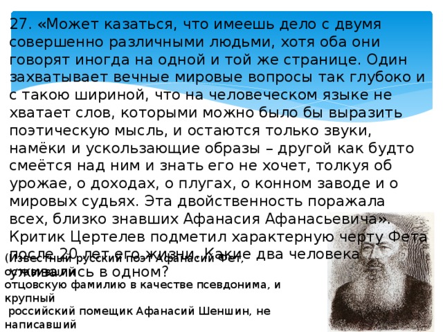 27. «Может казаться, что имеешь дело с двумя совершенно различными людьми, хотя оба они говорят иногда на одной и той же странице. Один захватывает вечные мировые вопросы так глубоко и с такою шириной, что на человеческом языке не хватает слов, которыми можно было бы выразить поэтическую мысль, и остаются только звуки, намёки и ускользающие образы – другой как будто смеётся над ним и знать его не хочет, толкуя об урожае, о доходах, о плугах, о конном заводе и о мировых судьях. Эта двойственность поражала всех, близко знавших Афанасия Афанасьевича». Критик Цертелев подметил характерную черту Фета после 20 лет его жизни. Какие два человека уживались в одном? (Известный русский поэт Афанасий Фет, оставивший отцовскую фамилию в качестве псевдонима, и крупный  российский помещик Афанасий Шеншин, не написавший  ни строчки за 17 лет занятия хозяйством). 