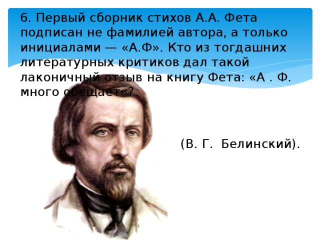 6. Первый сборник стихов А.А. Фета подписан не фамилией автора, а только инициалами — «А.Ф». Кто из тогдашних литературных критиков дал такой лаконичный отзыв на книгу Фета: «А . Ф. много обещает»? (В. Г. Белинский). 