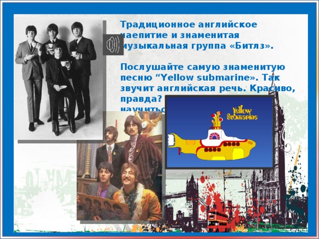 Традиционное английское чаепитие и знаменитая музыкальная группа «Битлз».  Послушайте самую знаменитую песню “Yellow submarine». Так звучит английская речь. Красиво, правда? Вы так же можете научиться говорить и петь.