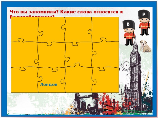 Что вы запомнили? Какие слова относятся к Великобритании? Р В Лондон