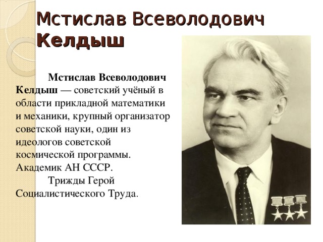 Мстислав Всеволодович Келдыш   Мстислав Всеволодович Келдыш  — советский учёный в области прикладной математики и механики, крупный организатор советской науки, один из идеологов советской космической программы. Академик АН СССР.   Трижды Герой Социалистического Труда . 