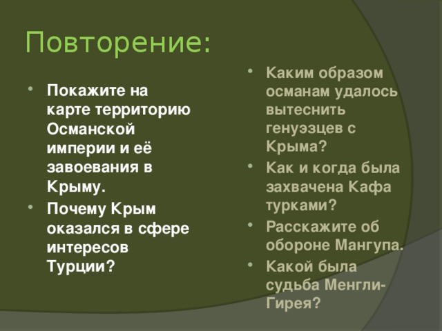 Повторение: Каким образом османам удалось вытеснить генуэзцев с Крыма? Как и когда была захвачена Кафа турками? Расскажите об обороне Мангупа. Какой была судьба Менгли-Гирея? Покажите на карте территорию Османской империи и её завоевания в Крыму. Почему Крым оказался в сфере интересов Турции? 