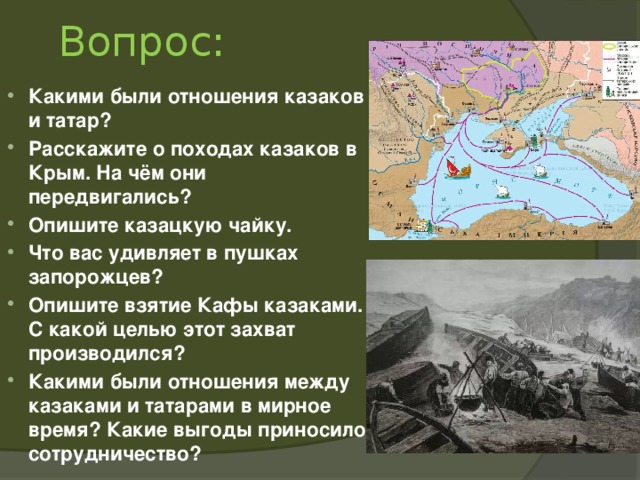 Вопрос: Какими были отношения казаков и татар? Расскажите о походах казаков в Крым. На чём они передвигались? Опишите казацкую чайку. Что вас удивляет в пушках запорожцев? Опишите взятие Кафы казаками. С какой целью этот захват производился? Какими были отношения между казаками и татарами в мирное время? Какие выгоды приносило сотрудничество?  