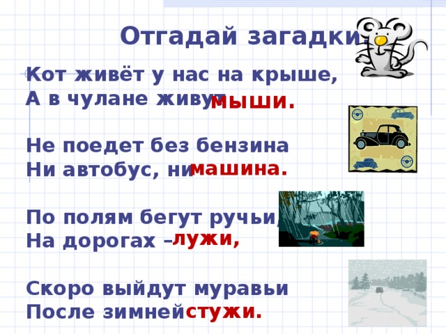 Отгадай загадки: Кот живёт у нас на крыше, А в чулане живут  Не поедет без бензина Ни автобус, ни  По полям бегут ручьи, На дорогах –  Скоро выйдут муравьи После зимней мыши. машина. лужи, стужи. 