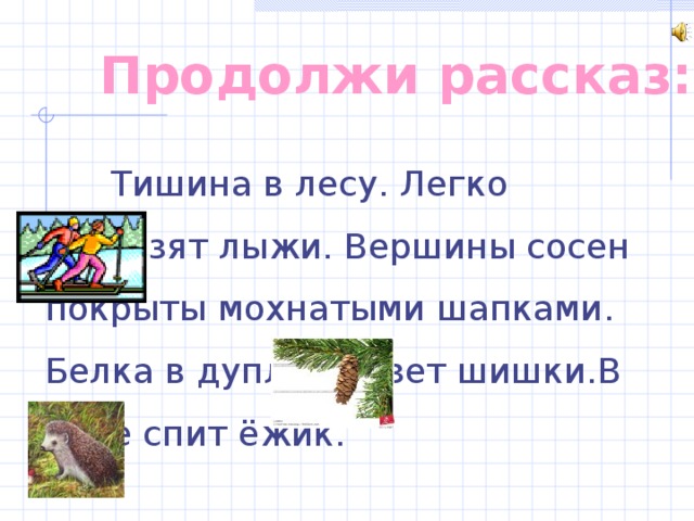 Продолжи рассказ:  Тишина в лесу. Легко скользят лыжи. Вершины сосен покрыты мохнатыми шапками. Белка в дупле грызет шишки.В норе спит ёжик.   