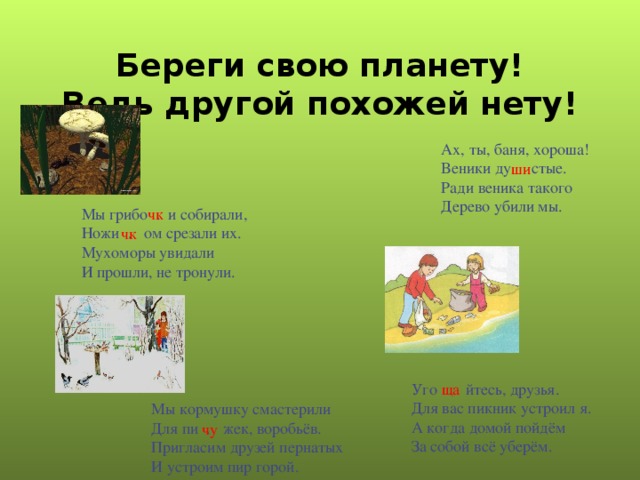 Береги свою планету!  Ведь другой похожей нету! Ах, ты, баня, хороша! Веники ду стые. Ради веника такого Дерево убили мы. ши Мы грибо . и собирали, Ножи . ом срезали их. Мухоморы увидали И прошли, не тронули. чк чк Уго . йтесь, друзья. Для вас пикник устроил я. А когда домой пойдём За собой всё уберём. ща Мы кормушку смастерили Для пи . жек, воробьёв. Пригласим друзей пернатых И устроим пир горой. чу 