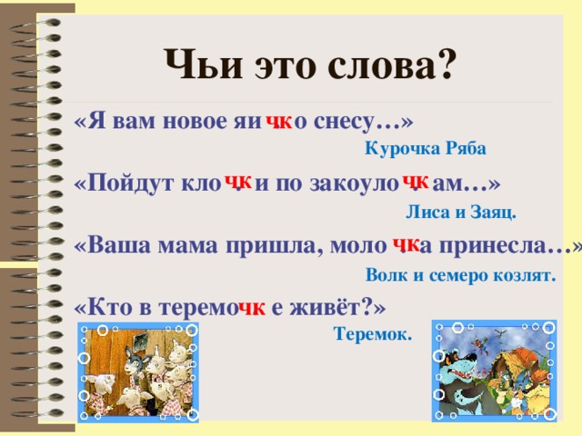 Чьи это слова? «Я вам новое яи . о снесу…»  «Пойдут кло . и по закоуло . ам…»  «Ваша мама пришла, моло . а принесла…»  «Кто в теремо . е живёт?»   чк Курочка Ряба чк чк Лиса и Заяц. чк Волк и семеро козлят. чк Теремок. 