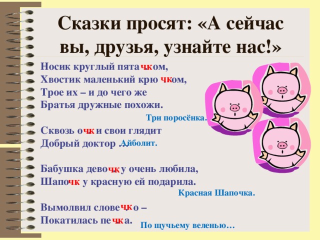 Сказки просят: «А сейчас вы, друзья, узнайте нас!» Носик круглый пята . ом, Хвостик маленький крю . ом, Трое их – и до чего же Братья дружные похожи.  Сквозь о . и свои глядит Добрый доктор …  Бабушка дево . у очень любила, Шапо . у красную ей подарила.  Вымолвил слове . о – Покатилась пе . а. чк чк Три поросёнка. чк Айболит. чк чк Красная Шапочка. чк чк По щучьему веленью… 