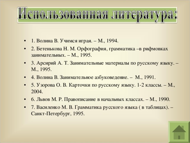 1. Волина В. Учимся играя. – М., 1994. 2. Бетенькова Н. М. Орфография, грамматика –в рифмовках занимательных. – М., 1995. 3. Арсирий А. Т. Занимательные материалы по русскому языку. – М., 1995. 4. Волина В. Занимательное азбуковедение. – М., 1991. 5. Узорова О. В. Карточки по русскому языку. 1-2 классы. – М., 2004. 6. Львов М. Р. Правописание в начальных классах. – М., 1990. 7. Василенко М. В. Грамматика русского языка ( в таблицах). – Санкт-Петербург, 1995. 