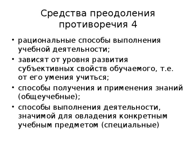 Средства преодоления противоречия 4 рациональные способы выполнения учебной деятельности; зависят от уровня развития субъективных свойств обучаемого, т.е. от его умения учиться; способы получения и применения знаний (общеучебные); способы выполнения деятельности, значимой для овладения конкретным учебным предметом (специальные) 