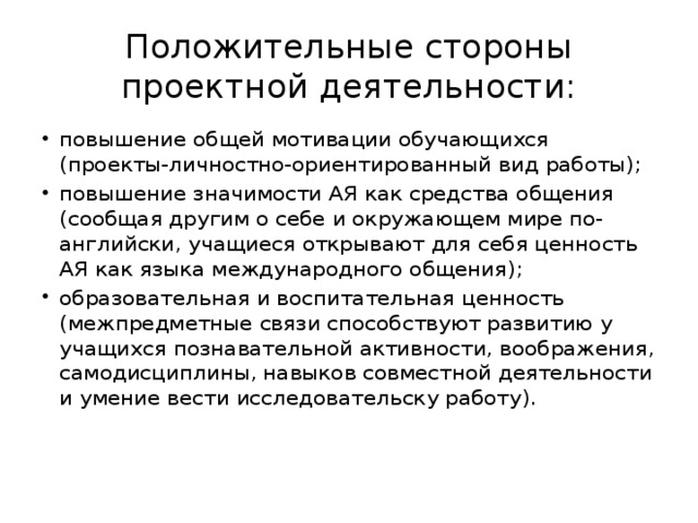 Положительные стороны проектной деятельности: повышение общей мотивации обучающихся (проекты-личностно-ориентированный вид работы); повышение значимости АЯ как средства общения (сообщая другим о себе и окружающем мире по-английски, учащиеся открывают для себя ценность АЯ как языка международного общения); образовательная и воспитательная ценность (межпредметные связи способствуют развитию у учащихся познавательной активности, воображения, самодисциплины, навыков совместной деятельности и умение вести исследовательску работу). 