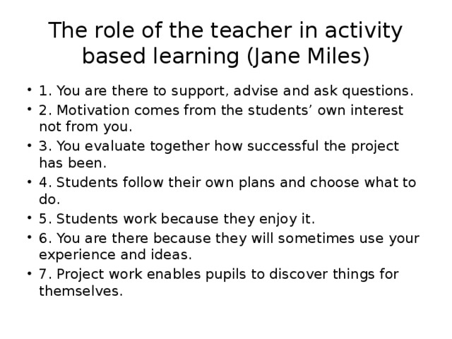 The role of the teacher in activity based learning (Jane Miles) 1. You are there to support, advise and ask questions. 2. Motivation comes from the students’ own interest not from you. 3. You evaluate together how successful the project has been. 4. Students follow their own plans and choose what to do. 5. Students work because they enjoy it. 6. You are there because they will sometimes use your experience and ideas. 7. Project work enables pupils to discover things for themselves. 