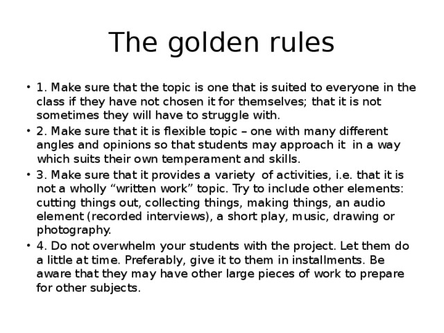 The golden rules 1. Make sure that the topic is one that is suited to everyone in the class if they have not chosen it for themselves; that it is not sometimes they will have to struggle with. 2. Make sure that it is flexible topic – one with many different angles and opinions so that students may approach it in a way which suits their own temperament and skills. 3. Make sure that it provides a variety of activities, i.e. that it is not a wholly “written work” topic. Try to include other elements: cutting things out, collecting things, making things, an audio element (recorded interviews), a short play, music, drawing or photography. 4. Do not overwhelm your students with the project. Let them do a little at time. Preferably, give it to them in installments. Be aware that they may have other large pieces of work to prepare for other subjects. 