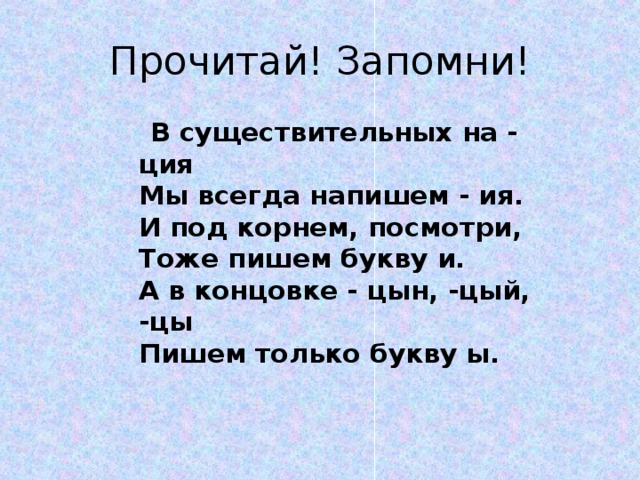 Прочитай! Запомни!  В существительных на - ция  Мы всегда напишем - ия.  И под корнем, посмотри,  Тоже пишем букву и.  А в концовке - цын, -цый, -цы  Пишем только букву ы. 