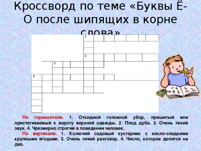 Кроссворд по теме «Буквы Ё-О после шипящих в корне слова» 1 3 4 2 По горизонтали. 1. Откидной головной убор, пришитый или пристегиваемый к вороту верхней одежды. 2. Плод дуба. 3. Очень тихий звук. 4. Чрезмерно строгий в поведении человек. По вертикали. 1. Колючий садовый кустарник с кисло-сладкими крупными ягодами. 3. Очень тихий разговор. 4. Число, которое делится на два. 