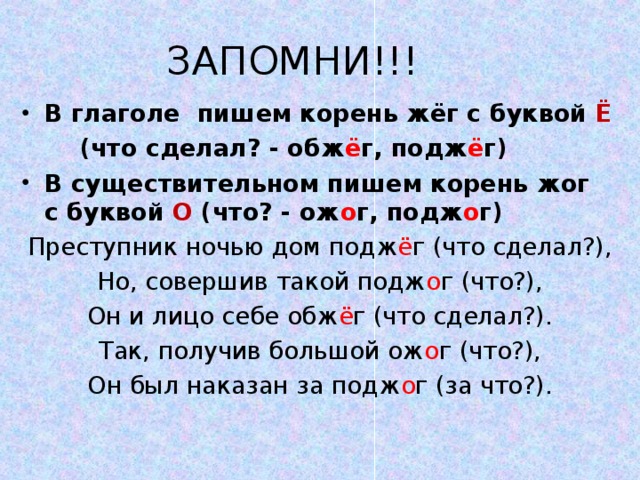 ЗАПОМНИ!!! В глаголе пишем корень жёг с буквой Ё  (что сделал? - обж ё г, подж ё г) В существительном пишем корень жог с буквой О (что? - ож о г, подж о г) Преступник ночью дом подж ё г (что сделал?), Но, совершив такой подж о г (что?), Он и лицо себе обж ё г (что сделал?). Так, получив большой ож о г (что?), Он был наказан за подж о г (за что?). 