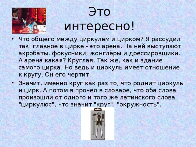 Это интересно! Что общего между циркулем и цирком? Я рассудил так: главное в цирке - это арена. На ней выступают акробаты, фокусники, жонглёры и дрессировщики. А арена какая? Круглая. Так же, как и здание самого цирка. Но ведь и циркуль имеет отношение к кругу. Он его чертит. Значит, именно круг как раз то, что роднит циркуль и цирк. А потом я прочёл в словаре, что оба слова произошли от одного и того же латинского слова 