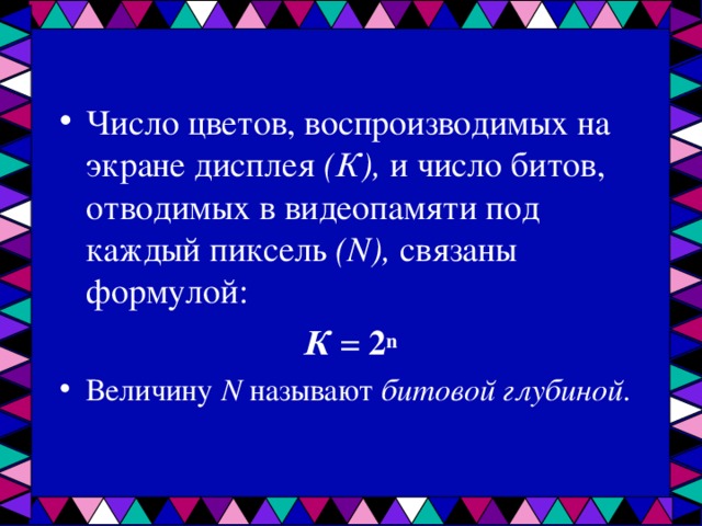 Число цветов, воспроизводимых на экране дисплея (К), и число битов, отводимых в видеопамяти под каждый пиксель ( N ), связаны формулой: К = 2 n Величину N называют битовой глубиной.   