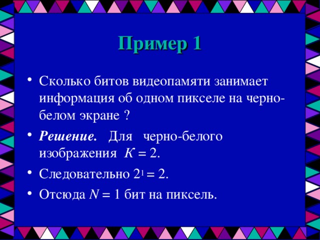 Пример 1 Сколько битов видеопамяти занимает информация об одном пикселе на черно-белом экране ? Решение. Для черно-белого изображения К = 2. Следовательно 2 1 = 2.  Отсюда N = 1 бит на пиксель.  
