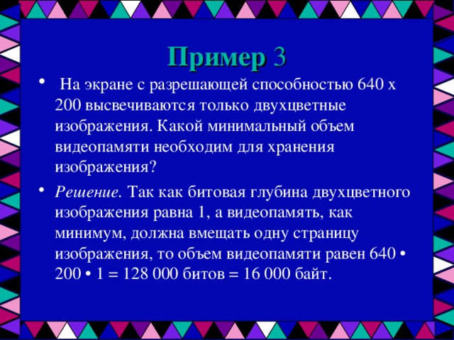 Пример 3  На экране с разрешающей способностью 640 х 200 высвечиваются только двухцветные изображения. Какой минимальный объем видеопамяти необходим для хранения изображения? Решение. Так как битовая глубина двухцветного изображения равна 1, а видеопамять, как минимум, должна вмещать одну страницу изображения, то объем видеопамяти равен 640 • 200 • 1 = 128 000 битов = 16 000 байт.  