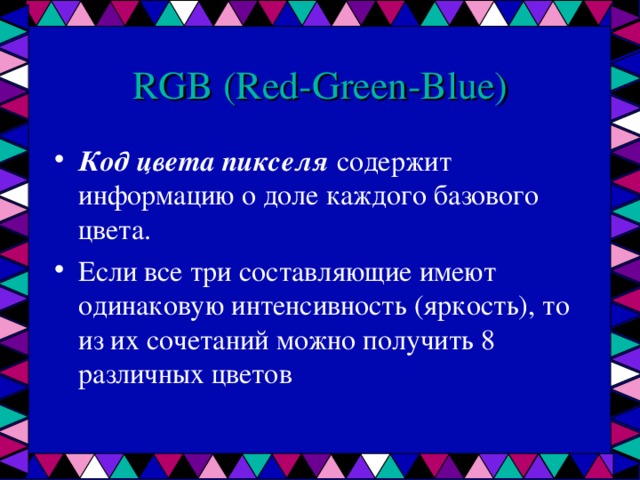 RGB ( Red - Green - Blue ) Код цвета пикселя содержит информацию о доле каждого базового цвета. Если все три составляющие имеют одинаковую интенсивность (яркость), то из их сочетаний можно получить 8 различных цветов 