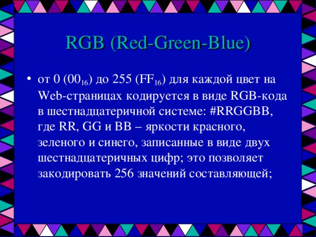 RGB ( Red - Green - Blue ) от 0 (00 16 ) до 255 ( FF 16 ) для каждой цвет на Web-страницах кодируется в виде RGB-кода в шестнадцатеричной системе: #RRGGBB, где RR, GG и BB – яркости красного, зеленого и синего, записанные в виде двух шестнадцатеричных цифр; это позволяет закодировать 256 значений составляющей;    
