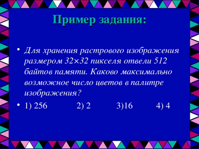 Пример задания:   Для хранения растрового изображения размером 32×32 пикселя отвели 512 байтов памяти. Каково максимально возможное число цветов в палитре изображения? 1) 256   2) 2   3)16   4) 4  