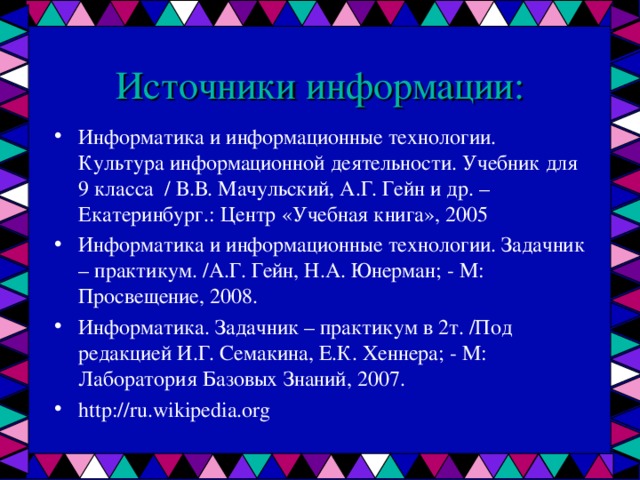 Источники информации: Информатика и информационные технологии. Культура информационной деятельности. Учебник для 9 класса / В.В. Мачульский, А.Г. Гейн и др. – Екатеринбург.: Центр «Учебная книга», 2005 Информатика и информационные технологии. Задачник – практикум. /А.Г. Гейн, Н.А. Юнерман; - М: Просвещение, 2008. Информатика. Задачник – практикум в 2т. /Под редакцией И.Г. Семакина, Е.К. Хеннера; - М: Лаборатория Базовых Знаний, 2007. http://ru.wikipedia.org 