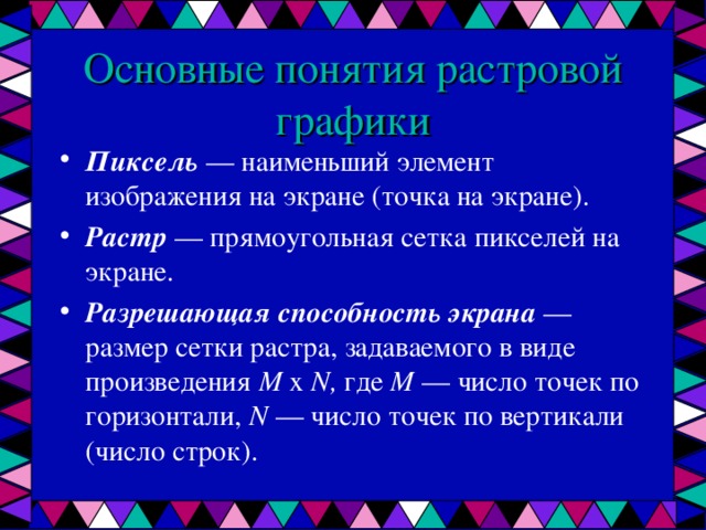 Основные понятия растровой графики Пиксель — наименьший элемент изображения на экране (точка на экране). Растр — прямоугольная сетка пикселей на экране. Разрешающая способность экрана — размер сетки растра, задаваемого в виде произведения М х N , где М — число точек по горизонтали, N — число точек по вертикали (число строк).  