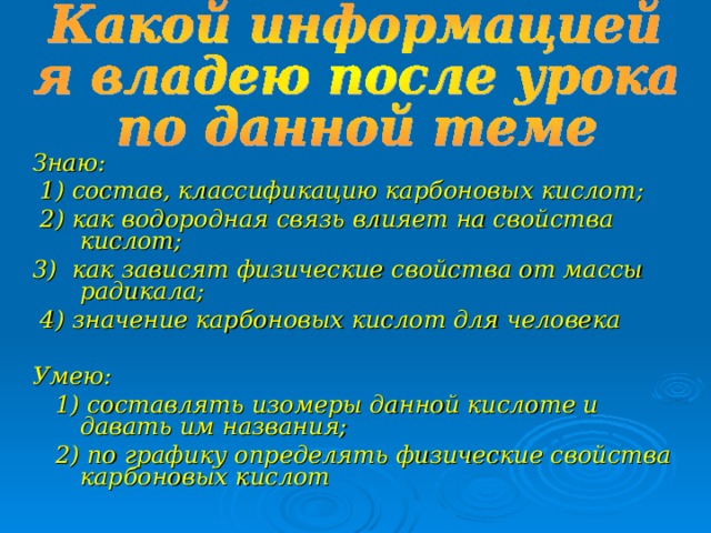 Знаю:  1) состав, классификацию карбоновых кислот;  2) как водородная связь влияет на свойства кислот; 3) как зависят физические свойства от массы радикала;  4) значение карбоновых кислот для человека  Умею:  1) составлять изомеры данной кислоте и давать им названия;  2) по графику определять физические свойства карбоновых кислот 