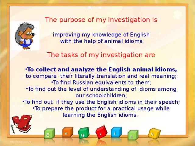 The purpose of my investigation is improving my knowledge of English  with the help of animal idioms. The tasks of my investigation are To collect and analyze the English animal idioms, to compare their literally translation and real meaning; To find Russian equivalents to them; To find out the level of understanding of idioms among our schoolchildren; To find out if they use the English idioms in their speech; To prepare the product for a practical usage while learning the English idioms. 