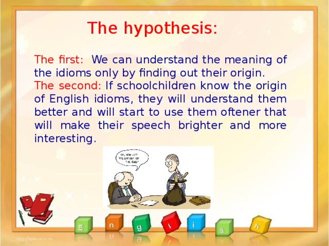 The hypothesis: The first: We can understand the meaning of the idioms only by finding out their origin. The second: If schoolchildren know the origin of English idioms, they will understand them better and will start to use them oftener that will make their speech brighter and more interesting. 