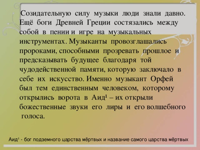  Созидательную силу музыки люди знали давно. Ещё боги Древней Греции состязались между собой в пении и игре на музыкальных инструментах. Музыканты провозглашались пророками, способными прозревать прошлое и предсказывать будущее благодаря той чудодейственной памяти, которую заключало в себе их искусство. Именно музыкант Орфей был тем единственным человеком, которому открылись ворота в Аид ¹ – их открыли божественные звуки его лиры и его волшебного голоса. Аид ¹ - бог подземного царства мёртвых и название самого царства мёртвых 