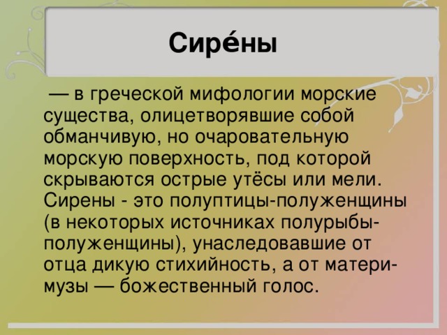 Сире́ны — в греческой мифологии морские существа, олицетворявшие собой обманчивую, но очаровательную морскую поверхность, под которой скрываются острые утёсы или мели. Сирены - это полуптицы-полуженщины (в некоторых источниках полурыбы-полуженщины), унаследовавшие от отца дикую стихийность, а от матери-музы — божественный голос. 