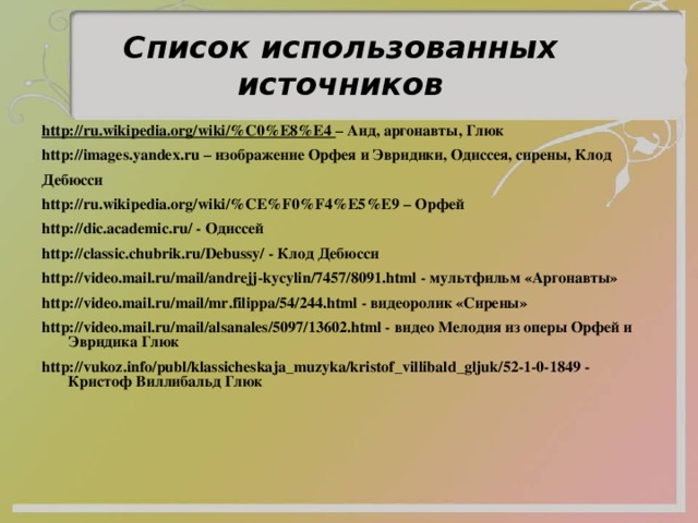 Список использованных источников http://ru.wikipedia.org/wiki/%C0%E8%E4 – Аид, аргонавты, Глюк http://images.yandex.ru – изображение Орфея и Эвридики, Одиссея, сирены, Клод Дебюсси http://ru.wikipedia.org/wiki/%CE%F0%F4%E5%E9 – Орфей http://dic.academic.ru/ - Одиссей http://classic.chubrik.ru/Debussy/ - Клод Дебюсси http://video.mail.ru/mail/andrejj-kycylin/7457/8091.html - мультфильм «Аргонавты» http://video.mail.ru/mail/mr.filippa/54/244.html - видеоролик «Сирены» http://video.mail.ru/mail/alsanales/5097/13602.html - видео Мелодия из оперы Орфей и Эвридика Глюк  http://vukoz.info/publ/klassicheskaja_muzyka/kristof_villibald_gljuk/52-1-0-1849 - Кристоф Виллибальд Глюк    