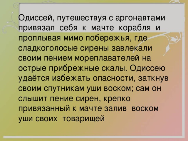  Одиссей, путешествуя с аргонавтами привязал себя к мачте корабля и проплывая мимо побережья, где сладкоголосые сирены завлекали своим пением мореплавателей на острые прибрежные скалы. Одиссею удаётся избежать опасности, заткнув своим спутникам уши воском; сам он слышит пение сирен, крепко привязанный к мачте залив воском уши своих товарищей 