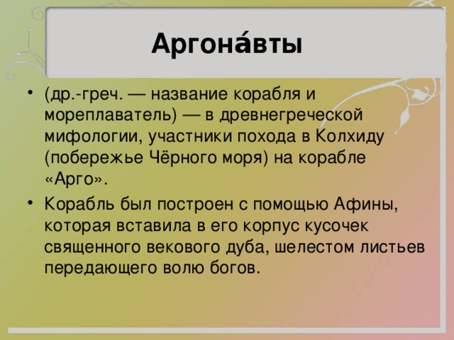 Аргона́вты (др.-греч. — название корабля и мореплаватель) — в древнегреческой мифологии, участники похода в Колхиду (побережье Чёрного моря) на корабле «Арго». Корабль был построен с помощью Афины, которая вставила в его корпус кусочек священного векового дуба, шелестом листьев передающего волю богов. 