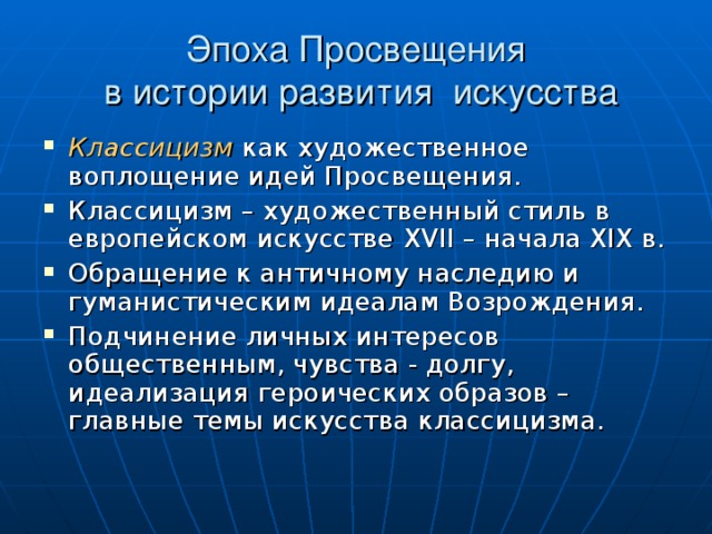 Эпоха Просвещения  в истории развития искусства Классицизм  как художественное воплощение идей Просвещения. Классицизм – художественный стиль в европейском искусстве XVII – начала XIX в. Обращение к античному наследию и гуманистическим идеалам Возрождения. Подчинение личных интересов общественным, чувства - долгу, идеализация героических образов – главные темы искусства классицизма. 