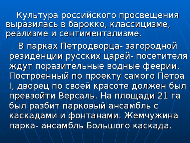  Культура российского просвещения выразилась в барокко, классицизме, реализме и сентиментализме.  В парках Петродворца- загородной резиденции русских царей- посетителя ждут поразительные водные феерии. Построенный по проекту самого Петра Ι , дворец по своей красоте должен был превзойти Версаль. На площади 21 га был разбит парковый ансамбль с каскадами и фонтанами. Жемчужина парка- ансамбль Большого каскада. 