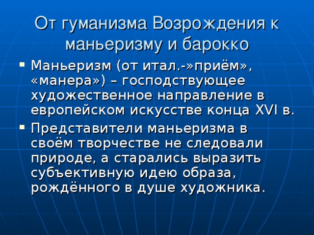 От гуманизма Возрождения к маньеризму и барокко Маньеризм (от итал.-»приём», «манера») – господствующее художественное направление в европейском искусстве конца XVI в. Представители маньеризма в своём творчестве не следовали природе, а старались выразить субъективную идею образа, рождённого в душе художника. 