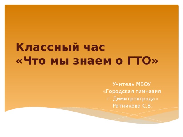 Классный час  «Что мы знаем о ГТО» Учитель МБОУ «Городская гимназия г. Димитровграда» Ратникова С.В. 