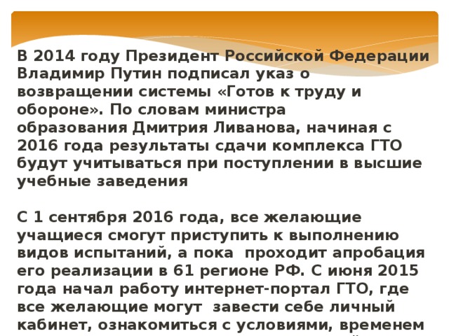 В 2014 году Президент Российской Федерации Владимир Путин подписал указ о возвращении системы «Готов к труду и обороне». По словам министра образования Дмитрия Ливанова, начиная с 2016 года результаты сдачи комплекса ГТО будут учитываться при поступлении в высшие учебные заведения  С 1 сентября 2016 года, все желающие учащиеся смогут приступить к выполнению видов испытаний, а пока проходит апробация его реализации в 61 регионе РФ. С июня 2015 года начал работу интернет-портал ГТО, где все желающие могут завести себе личный кабинет, ознакомиться с условиями, временем и местом выполнения видов испытаний.  http://www.gto-normy.ru/ 