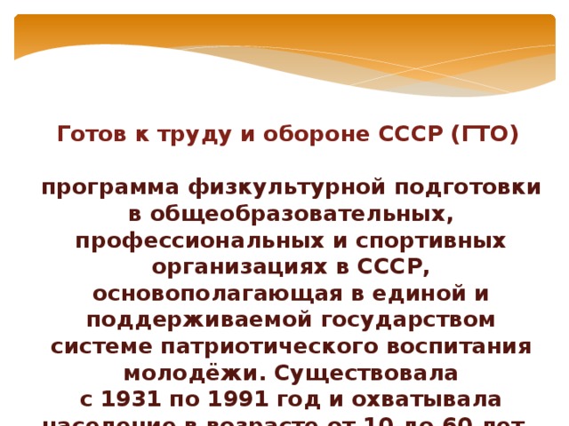 Готов к труду и обороне СССР (ГТО)    программа физкультурной подготовки в общеобразовательных, профессиональных и спортивных организациях в СССР, основополагающая в единой и поддерживаемой государством системе патриотического воспитания молодёжи. Существовала с 1931 по 1991 год и охватывала население в возрасте от 10 до 60 лет. 