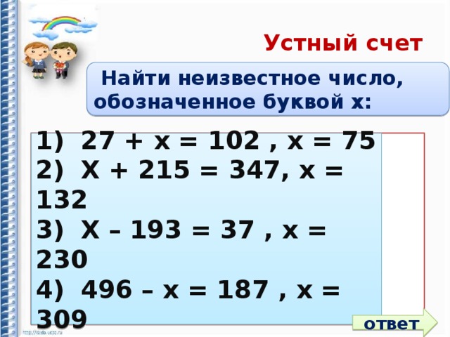 Устный счет  Найти неизвестное число, обозначенное буквой x: 1)  27 + х = 102 , х = 1)  27 + х = 102 , х = 75 2)  Х + 215 = 347, х = 2)  Х + 215 = 347, х = 132 3)  Х – 193 = 37 , х = 3)  Х – 193 = 37 , х = 230 4)  496 – х = 187 , х = 4)  496 – х = 187 , х = 309 ответ 